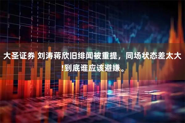 大圣证券 刘涛蒋欣旧绯闻被重提，同场状态差太大!到底谁应该避嫌。