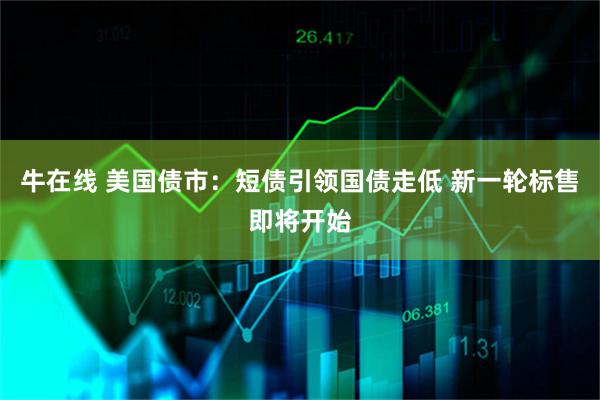 牛在线 美国债市：短债引领国债走低 新一轮标售即将开始