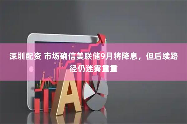深圳配资 市场确信美联储9月将降息，但后续路径仍迷雾重重