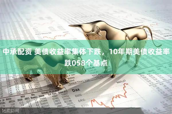 中承配资 美债收益率集体下跌，10年期美债收益率跌058个基点