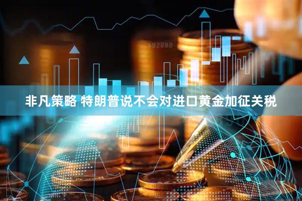 非凡策略 特朗普说不会对进口黄金加征关税