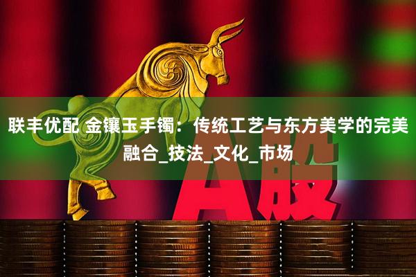 联丰优配 金镶玉手镯：传统工艺与东方美学的完美融合_技法_文化_市场