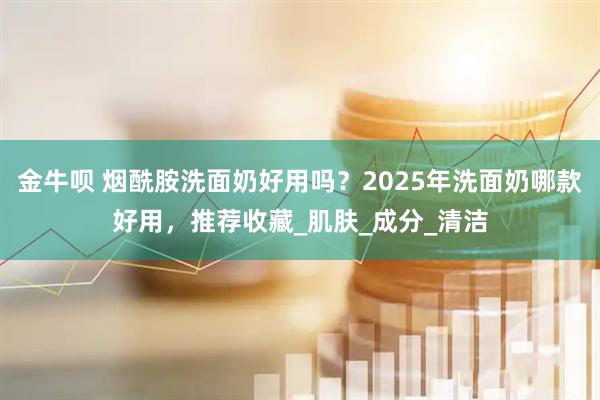 金牛呗 烟酰胺洗面奶好用吗？2025年洗面奶哪款好用，推荐收藏_肌肤_成分_清洁