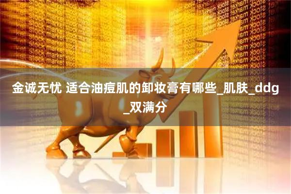 金诚无忧 适合油痘肌的卸妆膏有哪些_肌肤_ddg_双满分