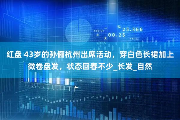 红盘 43岁的孙俪杭州出席活动，穿白色长裙加上微卷盘发，状态回春不少_长发_自然
