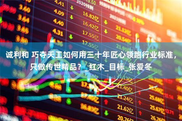 诚利和 巧夺天工如何用三十年匠心领跑行业标准，只做传世精品？_红木_目标_张爱冬