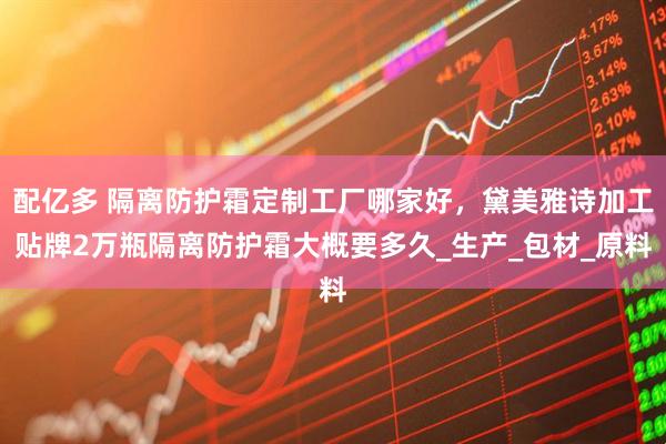 配亿多 隔离防护霜定制工厂哪家好，黛美雅诗加工贴牌2万瓶隔离防护霜大概要多久_生产_包材_原料