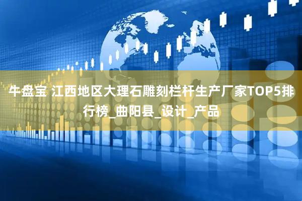 牛盘宝 江西地区大理石雕刻栏杆生产厂家TOP5排行榜_曲阳县_设计_产品