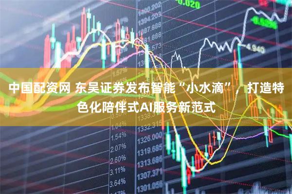 中国配资网 东吴证券发布智能“小水滴”，打造特色化陪伴式AI服务新范式