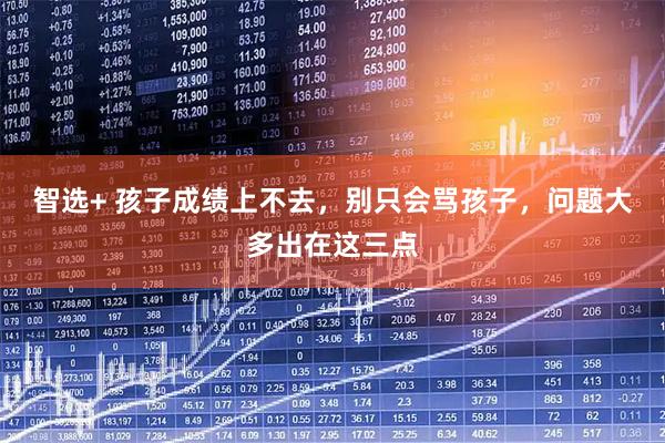 智选+ 孩子成绩上不去，别只会骂孩子，问题大多出在这三点