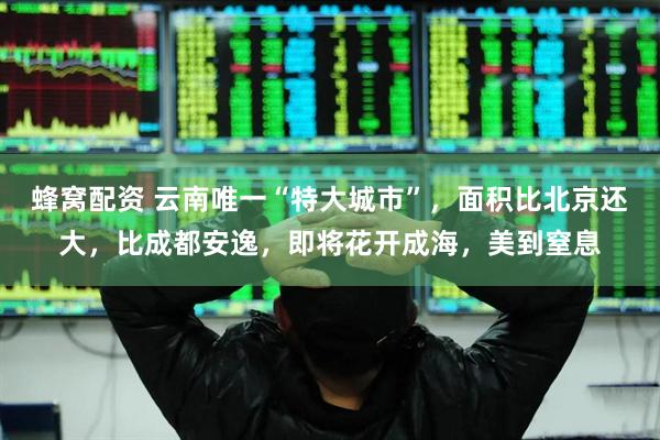 蜂窝配资 云南唯一“特大城市”，面积比北京还大，比成都安逸，即将花开成海，美到窒息