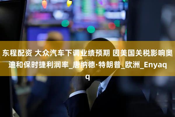 东程配资 大众汽车下调业绩预期 因美国关税影响奥迪和保时捷利润率_唐纳德·特朗普_欧洲_Enyaq