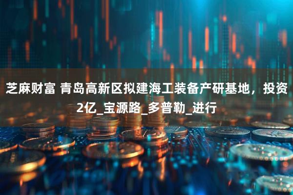 芝麻财富 青岛高新区拟建海工装备产研基地，投资2亿_宝源路_多普勒_进行