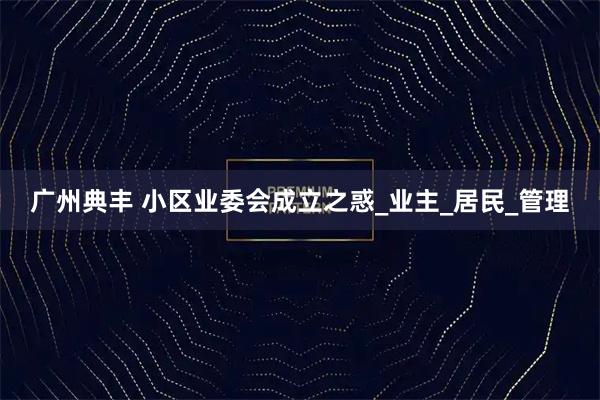 广州典丰 小区业委会成立之惑_业主_居民_管理