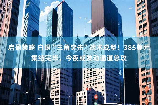 启盈策略 白银“三角突击”战术成型！385美元集结完毕，今夜或发动通道总攻