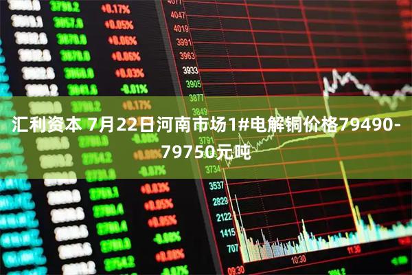 汇利资本 7月22日河南市场1#电解铜价格79490-79750元吨