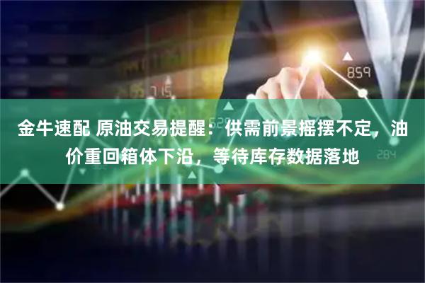 金牛速配 原油交易提醒：供需前景摇摆不定，油价重回箱体下沿，等待库存数据落地