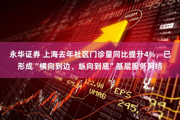 永华证券 上海去年社区门诊量同比提升4%，已形成“横向到边、纵向到底”基层服务网络