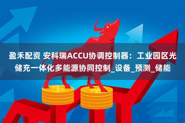 盈禾配资 安科瑞ACCU协调控制器：工业园区光储充一体化多能源协同控制_设备_预测_储能