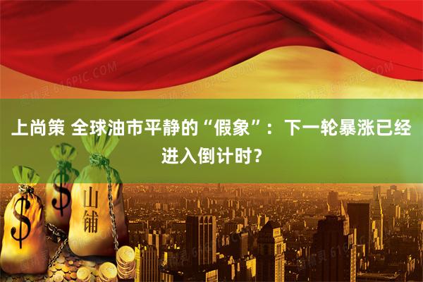 上尚策 全球油市平静的“假象”：下一轮暴涨已经进入倒计时？