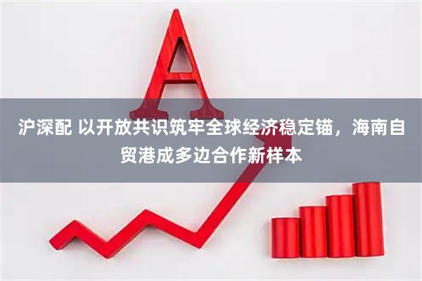 沪深配 以开放共识筑牢全球经济稳定锚，海南自贸港成多边合作新样本
