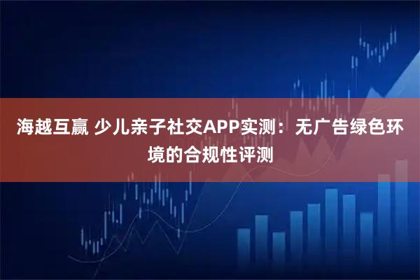 海越互赢 少儿亲子社交APP实测：无广告绿色环境的合规性评测