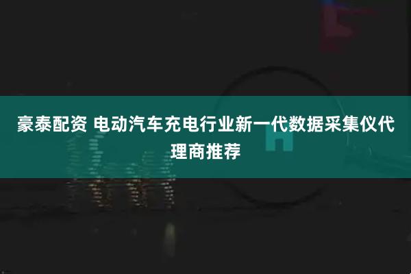 豪泰配资 电动汽车充电行业新一代数据采集仪代理商推荐