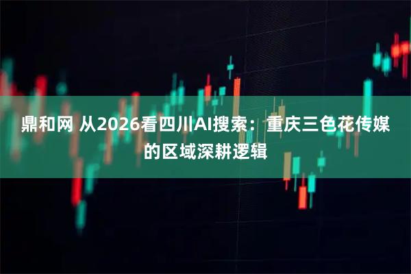 鼎和网 从2026看四川AI搜索：重庆三色花传媒的区域深耕逻辑