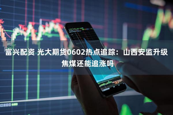 富兴配资 光大期货0602热点追踪：山西安监升级 焦煤还能追涨吗