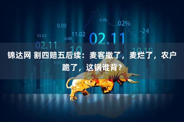 锦达网 割四赔五后续：麦客撤了，麦烂了，农户跪了，这锅谁背？