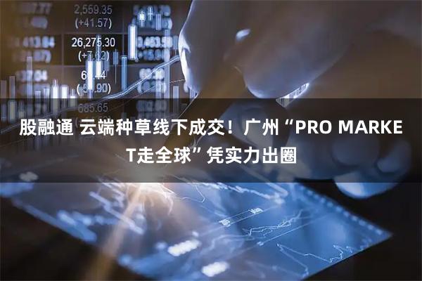 股融通 云端种草线下成交！广州“PRO MARKET走全球”凭实力出圈