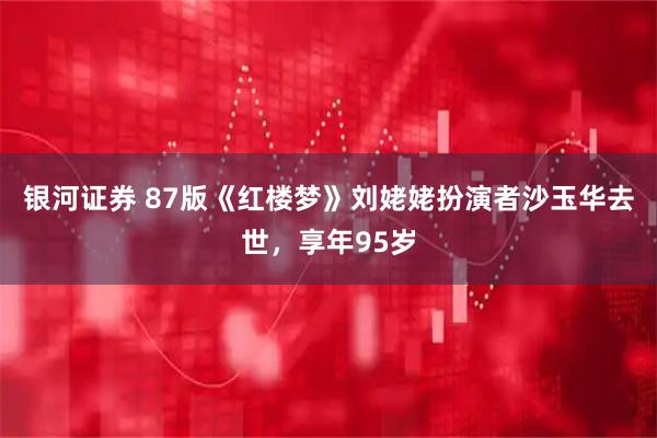银河证券 87版《红楼梦》刘姥姥扮演者沙玉华去世，享年95岁