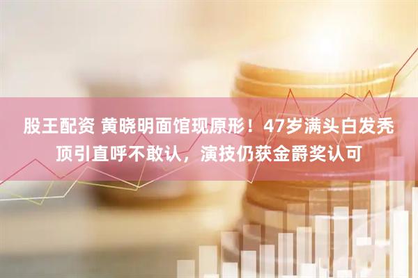 股王配资 黄晓明面馆现原形！47岁满头白发秃顶引直呼不敢认，演技仍获金爵奖认可
