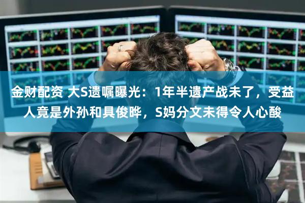 金财配资 大S遗嘱曝光：1年半遗产战未了，受益人竟是外孙和具俊晔，S妈分文未得令人心酸