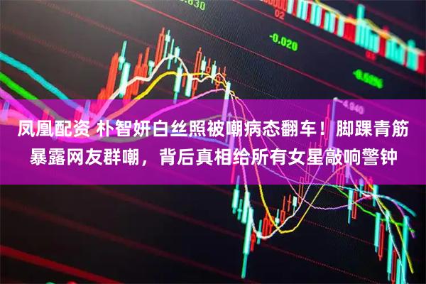 凤凰配资 朴智妍白丝照被嘲病态翻车！脚踝青筋暴露网友群嘲，背后真相给所有女星敲响警钟